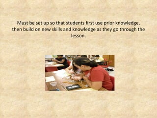 Must be set up so that students first use prior knowledge, then build on new skills and knowledge as they go through the lesson. 