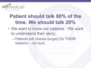 Patient should talk 80% of the
time. We should talk 20%
• We want to know our patients. We want
to understand their story:
– Patients will choose surgery for THEIR
reasons – not ours.
 