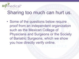 Sharing too much can hurt us.
• Some of the questions below require
proof from an independent organization
such as the Mexican College of
Physicians and Surgeons or the Society
of Bariatric Surgeons, which we show
you how directly verify online.
 