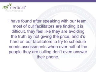 I have found after speaking with our team,
most of our facilitators are finding it is
difficult, they feel like they are avoiding
the truth by not giving the price, and it’s
hard on our facilitators to try to schedule
needs assessments when over half of the
people they are calling don’t even answer
their phone.
 