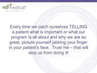 Every time we catch ourselves TELLING
a patient what is important or what our
program is all about and why we are so
great, picture yourself jabbing your finger
in your patient’s face. Trust me – that will
stop us from doing it!
 