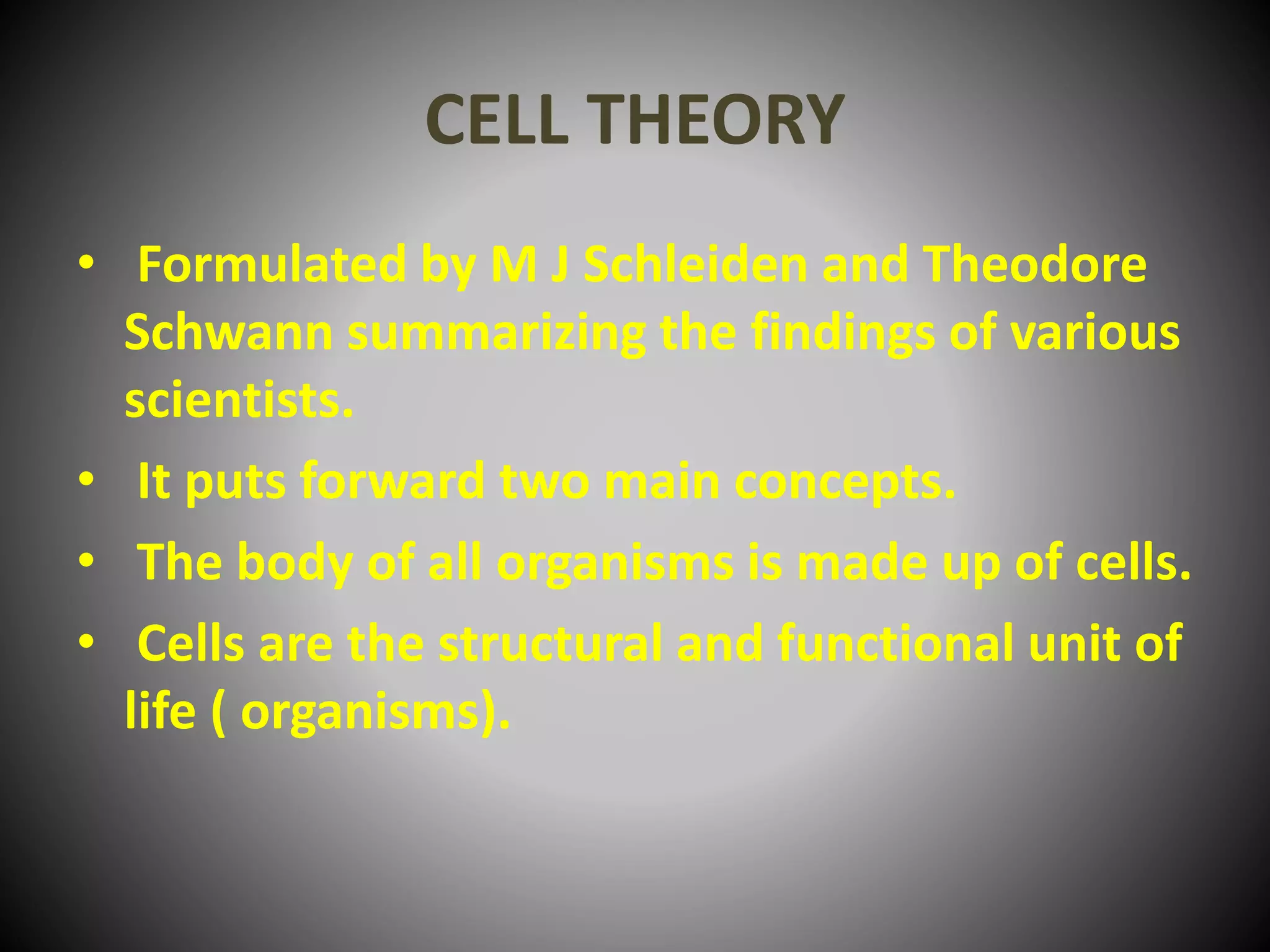 CELL THEORY
• Formulated by M J Schleiden and Theodore
Schwann summarizing the findings of various
scientists.
• It puts forward two main concepts.
• The body of all organisms is made up of cells.
• Cells are the structural and functional unit of
life ( organisms).
 