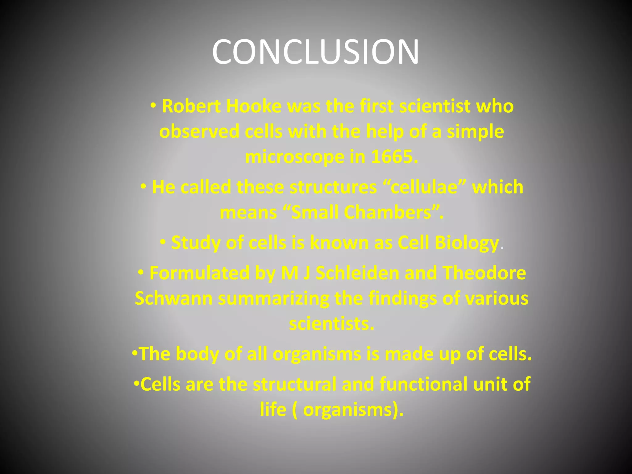 CONCLUSION
• Robert Hooke was the first scientist who
observed cells with the help of a simple
microscope in 1665.
• He called these structures “cellulae” which
means “Small Chambers”.
• Study of cells is known as Cell Biology.
• Formulated by M J Schleiden and Theodore
Schwann summarizing the findings of various
scientists.
•The body of all organisms is made up of cells.
•Cells are the structural and functional unit of
life ( organisms).
 