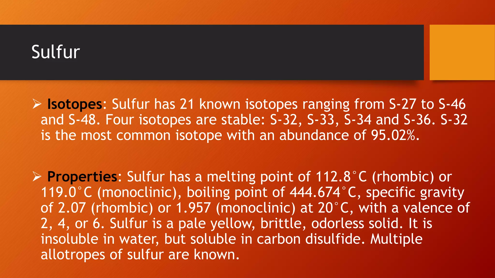  Isotopes: Sulfur has 21 known isotopes ranging from S-27 to S-46
and S-48. Four isotopes are stable: S-32, S-33, S-34 and S-36. S-32
is the most common isotope with an abundance of 95.02%.
 Properties: Sulfur has a melting point of 112.8°C (rhombic) or
119.0°C (monoclinic), boiling point of 444.674°C, specific gravity
of 2.07 (rhombic) or 1.957 (monoclinic) at 20°C, with a valence of
2, 4, or 6. Sulfur is a pale yellow, brittle, odorless solid. It is
insoluble in water, but soluble in carbon disulfide. Multiple
allotropes of sulfur are known.
Sulfur
 