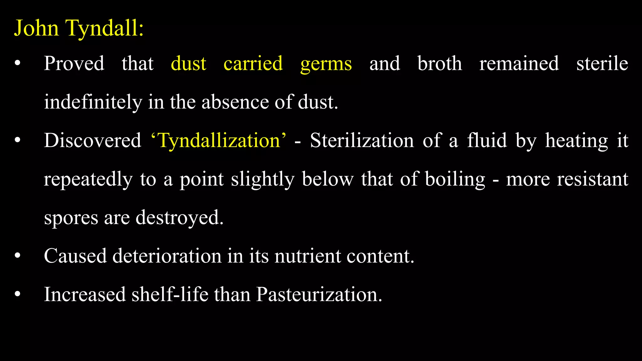 John Tyndall:
• Proved that dust carried germs and broth remained sterile
indefinitely in the absence of dust.
• Discovered ‘Tyndallization’ - Sterilization of a fluid by heating it
repeatedly to a point slightly below that of boiling - more resistant
spores are destroyed.
• Caused deterioration in its nutrient content.
• Increased shelf-life than Pasteurization.
 