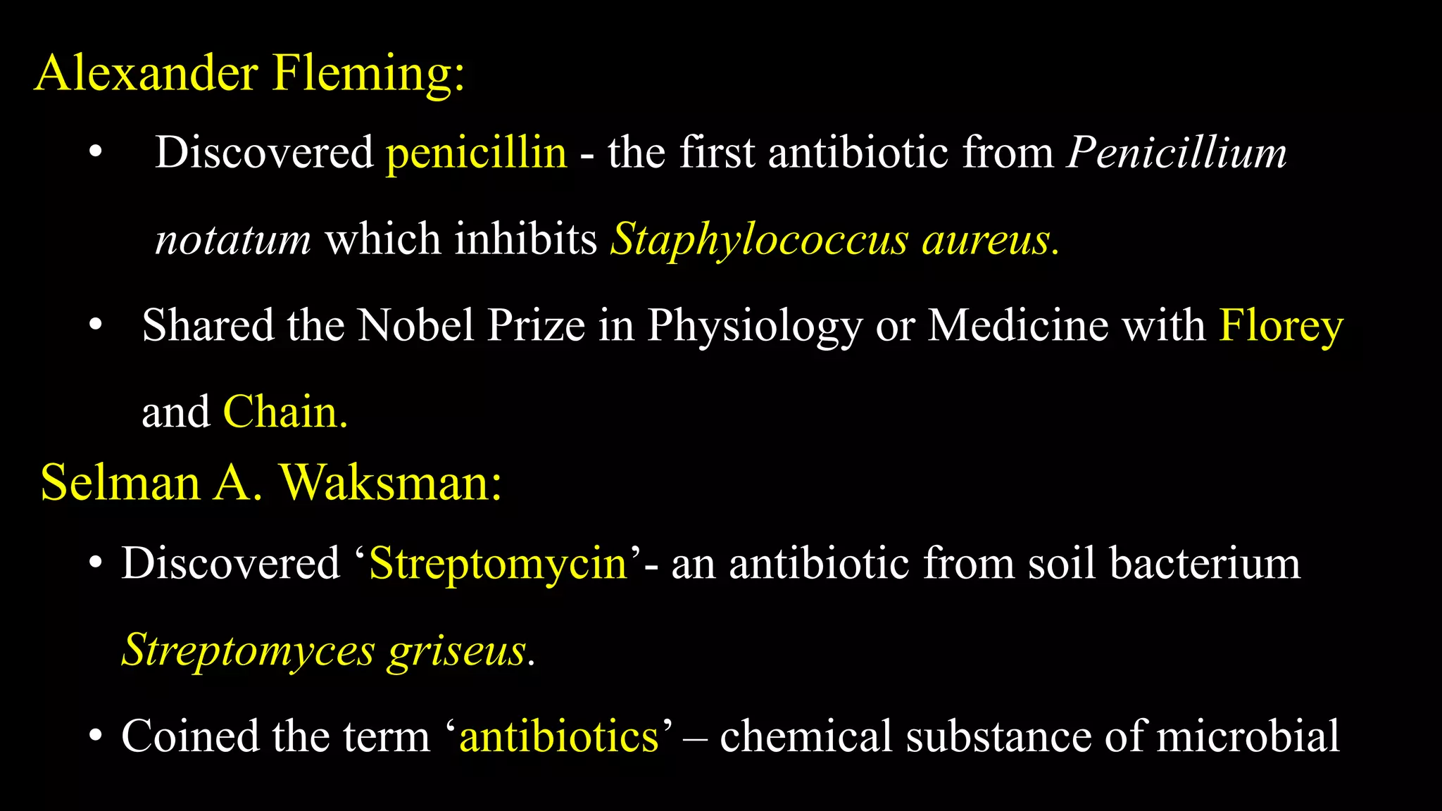 Alexander Fleming:
• Discovered penicillin - the first antibiotic from Penicillium
notatum which inhibits Staphylococcus aureus.
• Shared the Nobel Prize in Physiology or Medicine with Florey
and Chain.
Selman A. Waksman:
• Discovered ‘Streptomycin’- an antibiotic from soil bacterium
Streptomyces griseus.
• Coined the term ‘antibiotics’ – chemical substance of microbial
 
