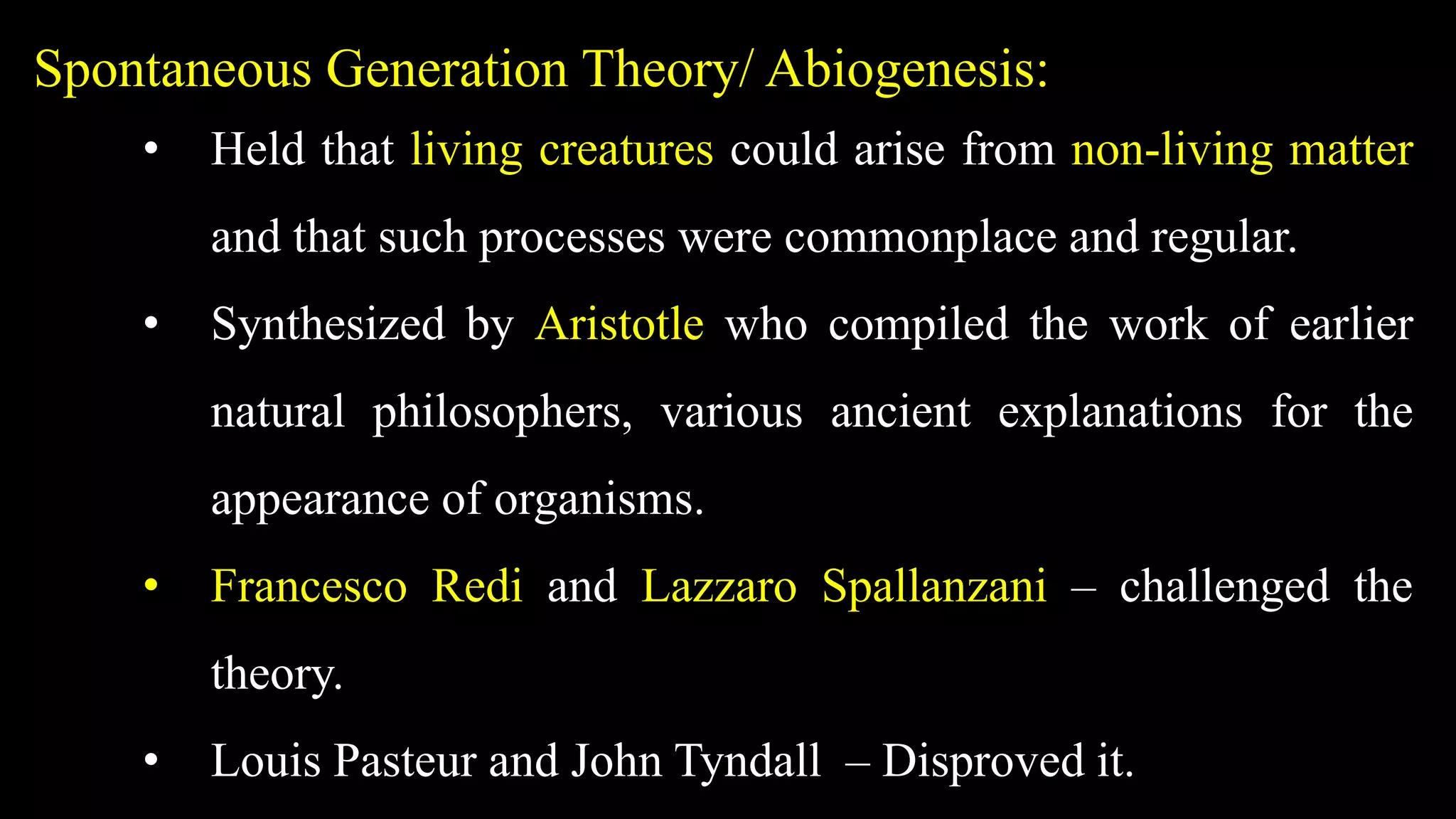 Spontaneous Generation Theory/ Abiogenesis:
• Held that living creatures could arise from non-living matter
and that such processes were commonplace and regular.
• Synthesized by Aristotle who compiled the work of earlier
natural philosophers, various ancient explanations for the
appearance of organisms.
• Francesco Redi and Lazzaro Spallanzani – challenged the
theory.
• Louis Pasteur and John Tyndall – Disproved it.
 