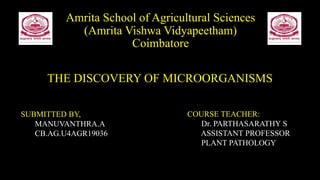 Amrita School of Agricultural Sciences
(Amrita Vishwa Vidyapeetham)
Coimbatore
THE DISCOVERY OF MICROORGANISMS
SUBMITTED BY,
MANUVANTHRA.A
CB.AG.U4AGR19036
COURSE TEACHER:
Dr. PARTHASARATHY S
ASSISTANT PROFESSOR
PLANT PATHOLOGY
 