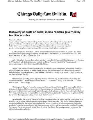 Chicago Daily Law Bulletin - The City's No. 1 Source for the Law Profession

Page 1 of 3

 
Serving the cityʹs law profession since 1854

September 5, 2013

Discovery of posts on social media remains governed by
traditional rules
By Adam J. Glazer 
Adam J. Glazer is a partner at Schoenberg, Finkel, Newman & Rosenberg LLC and an adjunct 
professor at Northwestern University School of Law. A general service firm, Schoenberg, 
Finkel dates back about 60 years in Chicago. Glazer maintains a broad commercial litigation 
practice with an emphasis on preventing, and if necessary, litigating business disputes.

Kurtis Jewell and more than 1,700 of his current and former co‐workers at Aaron’s Inc. claim 
their jobs were so pressure‐packed they could not take lunch breaks, in violation of the Fair Labor 
Standards Act, 29 U.S.C. Sections 201‐219.
After filing their federal class‐action suit, they agreed with Aaron’s to limit discovery of the class 
to 87 randomly selected opt‐in members (referred to as “sample plaintiffs”). This unusually 
cooperative start to class discovery did not last long.
Aaron’s, the national lease‐to‐own retailer, received certain anonymous information that lead‐
plaintiff Jewell was posting to his Facebook account during business hours. The alleged postings 
included a lunch break reference: “At workkkk …on lunch … ready to go home … work two hrs in 
am then offffff for the day.”
Other alleged posts by Jewell arguably showed him relaxing, if not on break, including: “En 
work blows today … Ready to be at home chillin … ” “Hmmm … ready to be off work … ” “sittin 
here at work … kinda sleepy.”
This inspired Aaron’s counsel to propose a discovery request asking all 87 sample plaintiffs for 
documents that would show how many of them engaged in similar conduct. Specifically, Aaron’s 
proposed to obtain from each sample plaintiff copies of all activity posted to “any Internet website or 
Web page, including but not limited to, Facebook, MySpace, LinkedIn, Twitter or a blog from 2009 to 
the present during your working hours at an Aaron’s store.”
As a basis for the request, Aaron’s cited the prevalence of social media and the ease with which 
postings can be made, including from smartphones. Aaron’s argued “it is likely” that its document 
request would show that many sample plaintiffs “spent a chunk of 30 minutes or more during the 
work day” making personal posts and these posts may even reveal some actually took lunch breaks. 
Such posts, Aaron’s reasoned, would directly refute the claims that work pressures prevented the 
plaintiffs from taking breaks.

http://www.chicagolawbulletin.com/Elements/pages/print.aspx?printpath=/Archives/2013... 10/17/2013

 
