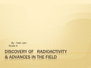 By : Yash Jain
 Grade 9

DISCOVERY OF RADIOACTIVITY
& ADVANCES IN THE FIELD
 