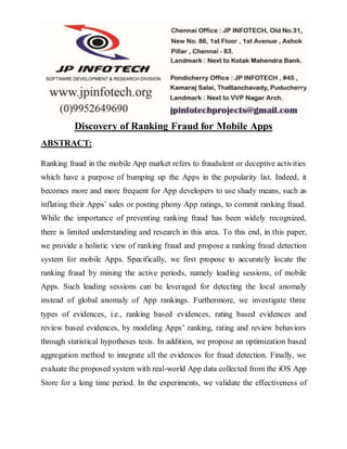 Discovery of Ranking Fraud for Mobile Apps
ABSTRACT:
Ranking fraud in the mobile App market refers to fraudulent or deceptive activities
which have a purpose of bumping up the Apps in the popularity list. Indeed, it
becomes more and more frequent for App developers to use shady means, such as
inflating their Apps’ sales or posting phony App ratings, to commit ranking fraud.
While the importance of preventing ranking fraud has been widely recognized,
there is limited understanding and research in this area. To this end, in this paper,
we provide a holistic view of ranking fraud and propose a ranking fraud detection
system for mobile Apps. Specifically, we first propose to accurately locate the
ranking fraud by mining the active periods, namely leading sessions, of mobile
Apps. Such leading sessions can be leveraged for detecting the local anomaly
instead of global anomaly of App rankings. Furthermore, we investigate three
types of evidences, i.e., ranking based evidences, rating based evidences and
review based evidences, by modeling Apps’ ranking, rating and review behaviors
through statistical hypotheses tests. In addition, we propose an optimization based
aggregation method to integrate all the evidences for fraud detection. Finally, we
evaluate the proposed system with real-world App data collected from the iOS App
Store for a long time period. In the experiments, we validate the effectiveness of
 