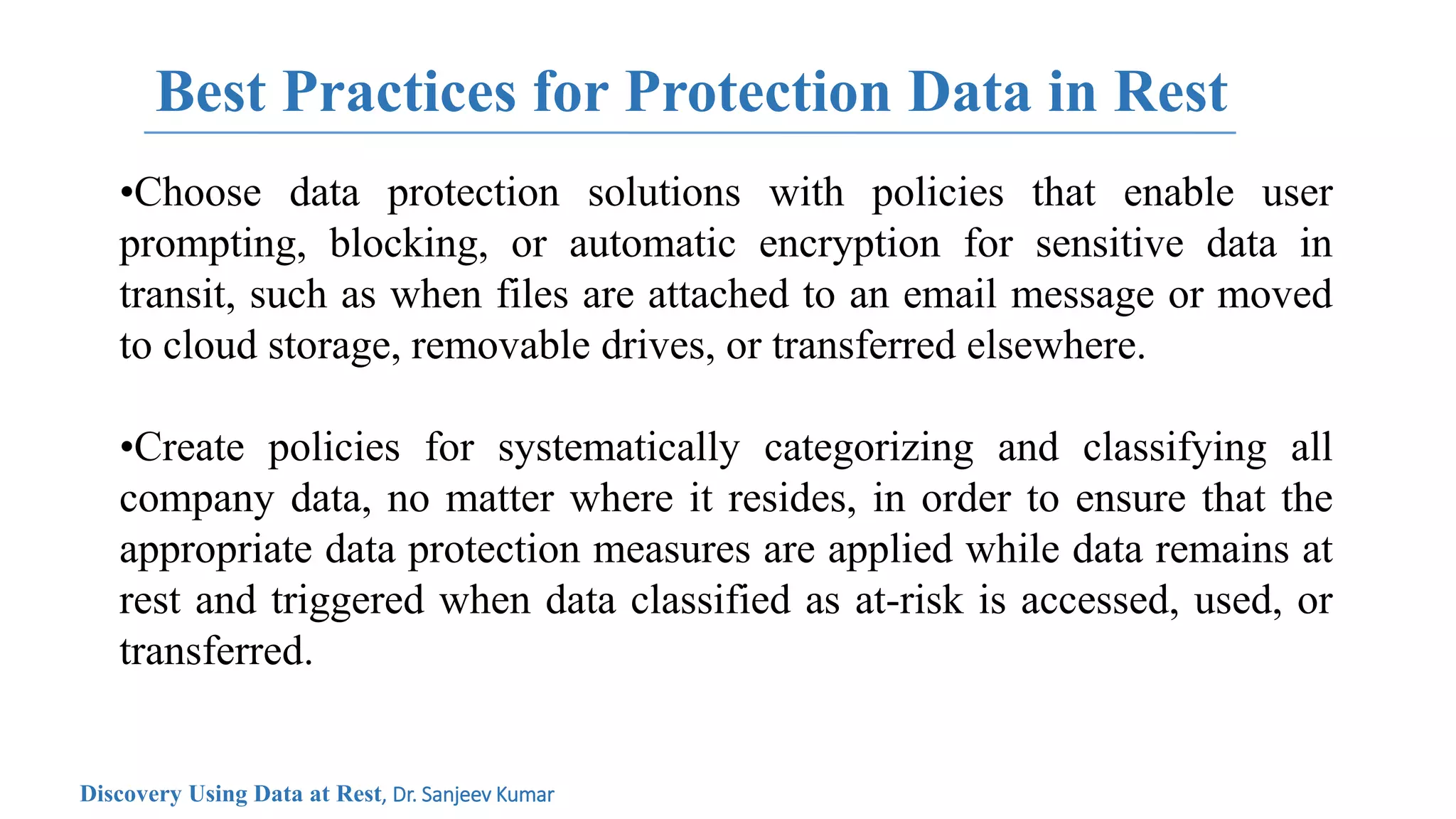 Best Practices for Protection Data in Rest
•Choose data protection solutions with policies that enable user
prompting, blocking, or automatic encryption for sensitive data in
transit, such as when files are attached to an email message or moved
to cloud storage, removable drives, or transferred elsewhere.
•Create policies for systematically categorizing and classifying all
company data, no matter where it resides, in order to ensure that the
appropriate data protection measures are applied while data remains at
rest and triggered when data classified as at-risk is accessed, used, or
transferred.
Discovery Using Data at Rest, Dr. Sanjeev Kumar
 