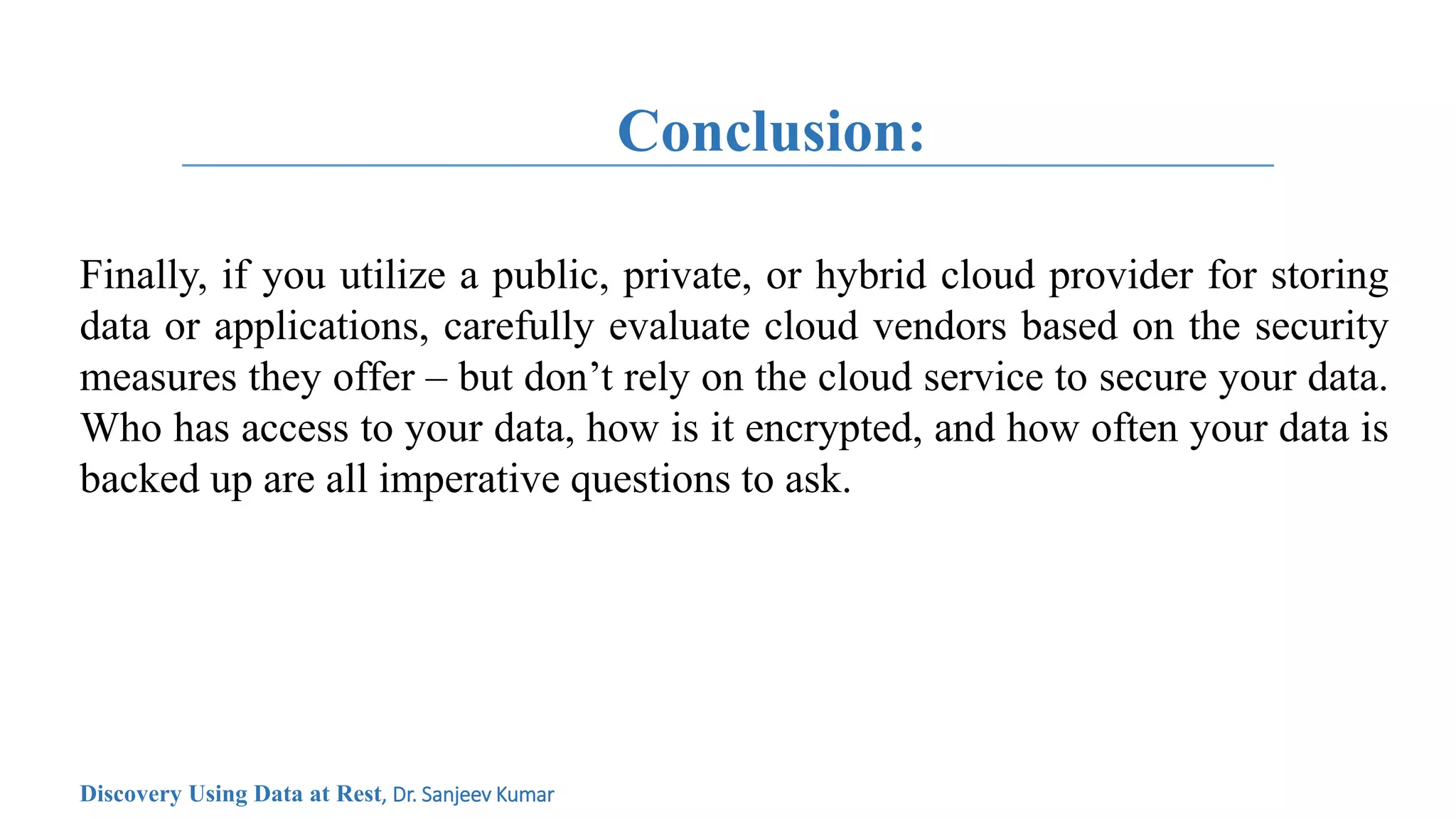 Conclusion:
Finally, if you utilize a public, private, or hybrid cloud provider for storing
data or applications, carefully evaluate cloud vendors based on the security
measures they offer – but don’t rely on the cloud service to secure your data.
Who has access to your data, how is it encrypted, and how often your data is
backed up are all imperative questions to ask.
Discovery Using Data at Rest, Dr. Sanjeev Kumar
 