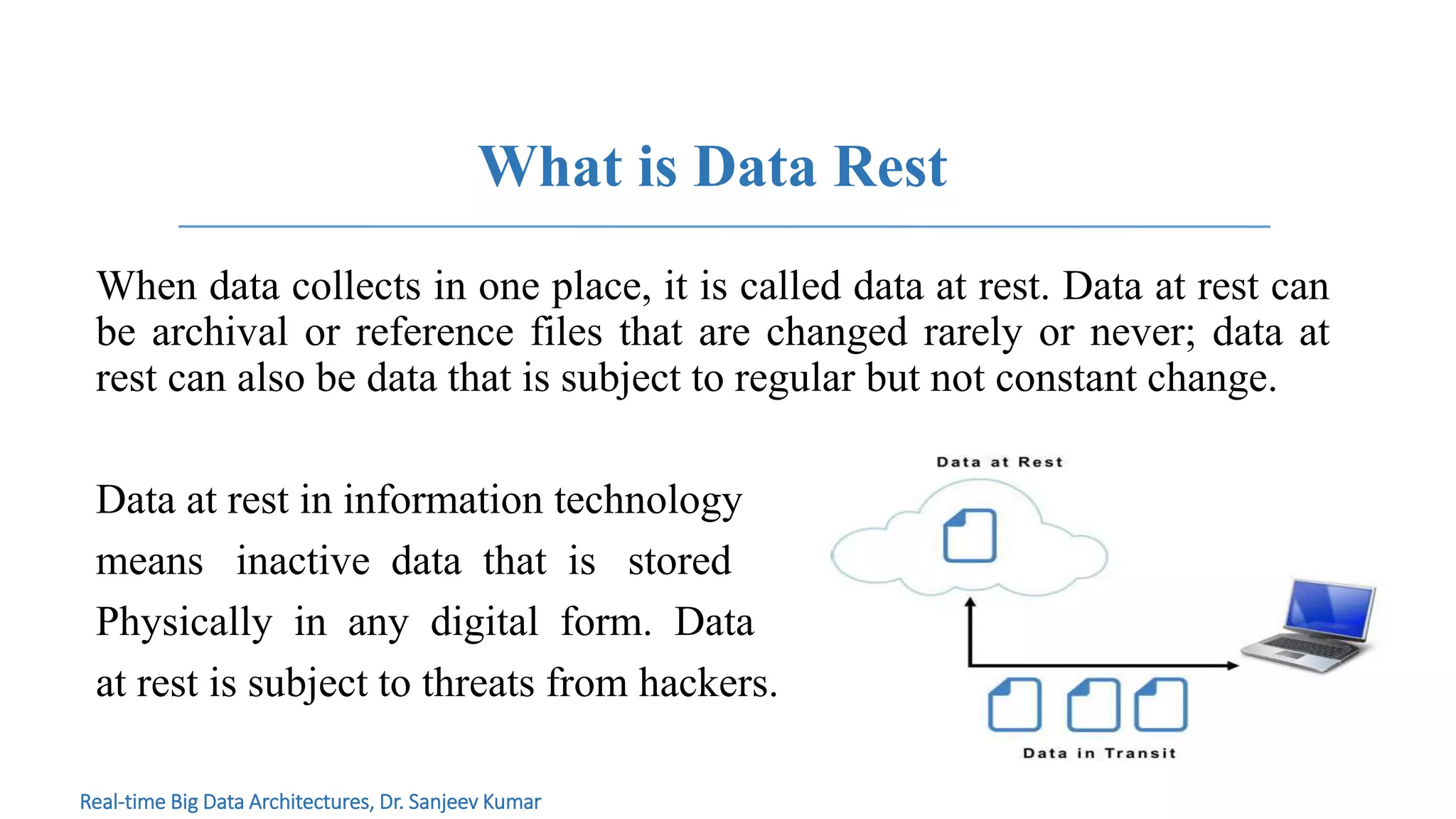 What is Data Rest
When data collects in one place, it is called data at rest. Data at rest can
be archival or reference files that are changed rarely or never; data at
rest can also be data that is subject to regular but not constant change.
Data at rest in information technology
means inactive data that is stored
Physically in any digital form. Data
at rest is subject to threats from hackers.
Real-time Big Data Architectures, Dr. Sanjeev Kumar
 