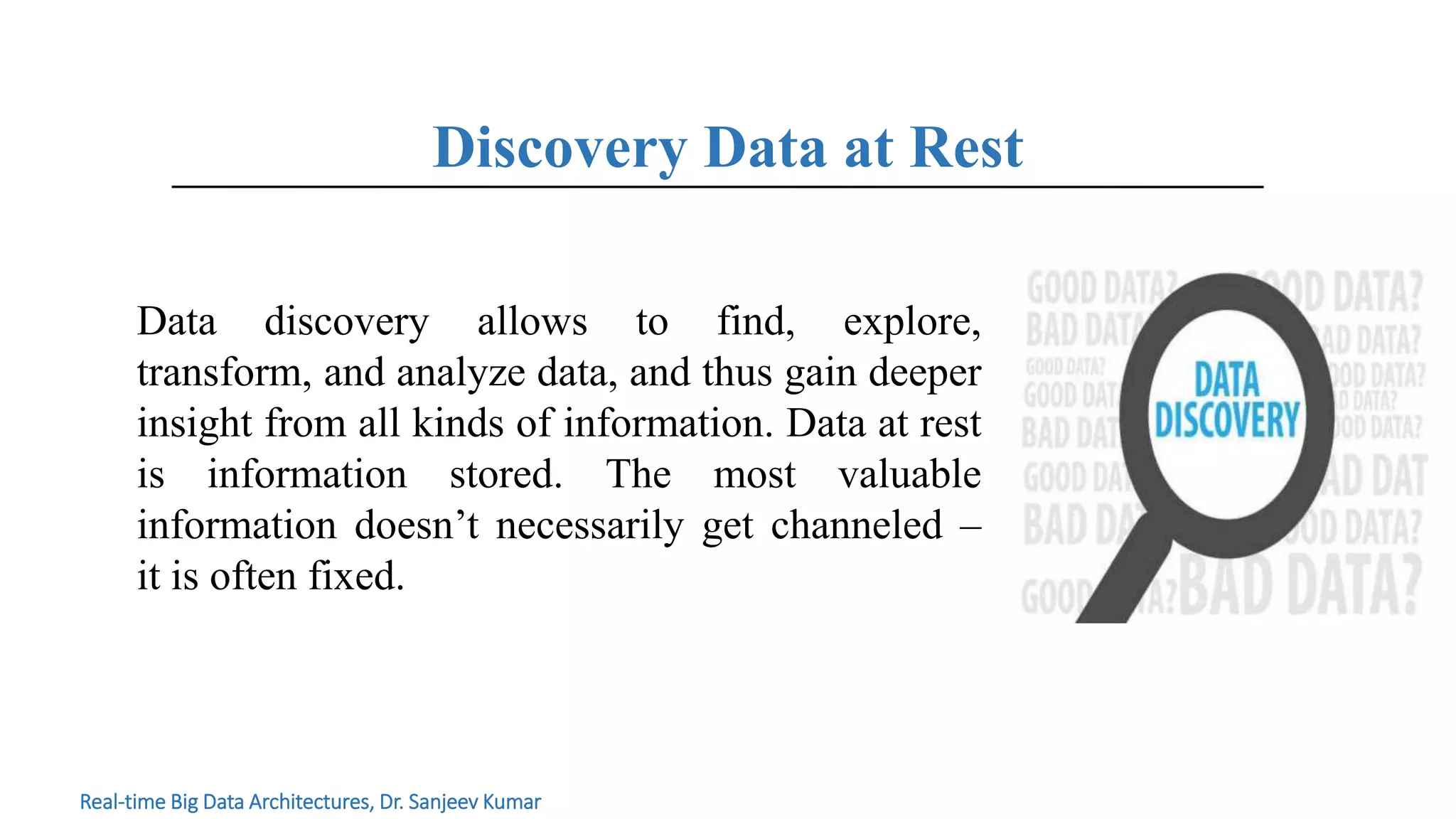 Discovery Data at Rest
Real-time Big Data Architectures, Dr. Sanjeev Kumar
Data discovery allows to find, explore,
transform, and analyze data, and thus gain deeper
insight from all kinds of information. Data at rest
is information stored. The most valuable
information doesn’t necessarily get channeled –
it is often fixed.
 