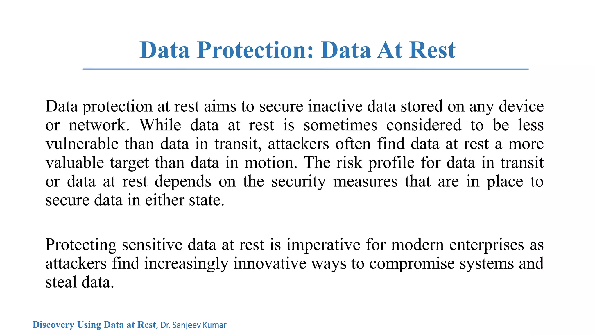 Data Protection: Data At Rest
Data protection at rest aims to secure inactive data stored on any device
or network. While data at rest is sometimes considered to be less
vulnerable than data in transit, attackers often find data at rest a more
valuable target than data in motion. The risk profile for data in transit
or data at rest depends on the security measures that are in place to
secure data in either state.
Protecting sensitive data at rest is imperative for modern enterprises as
attackers find increasingly innovative ways to compromise systems and
steal data.
Discovery Using Data at Rest, Dr. Sanjeev Kumar
 