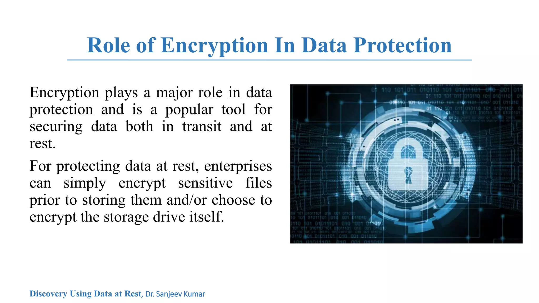 Role of Encryption In Data Protection
Encryption plays a major role in data
protection and is a popular tool for
securing data both in transit and at
rest.
For protecting data at rest, enterprises
can simply encrypt sensitive files
prior to storing them and/or choose to
encrypt the storage drive itself.
Discovery Using Data at Rest, Dr. Sanjeev Kumar
 