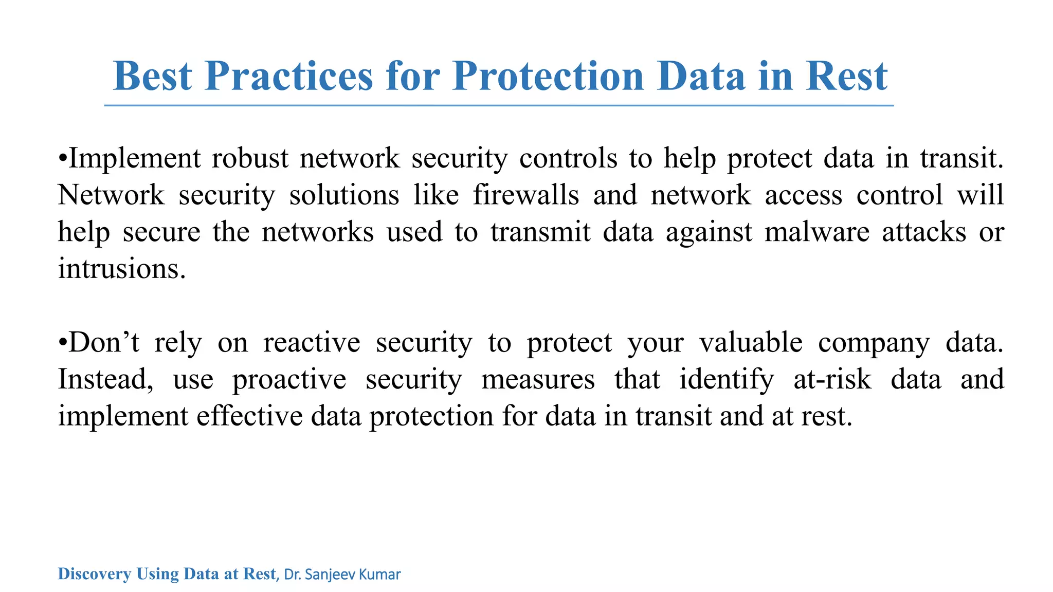Best Practices for Protection Data in Rest
•Implement robust network security controls to help protect data in transit.
Network security solutions like firewalls and network access control will
help secure the networks used to transmit data against malware attacks or
intrusions.
•Don’t rely on reactive security to protect your valuable company data.
Instead, use proactive security measures that identify at-risk data and
implement effective data protection for data in transit and at rest.
Discovery Using Data at Rest, Dr. Sanjeev Kumar
 