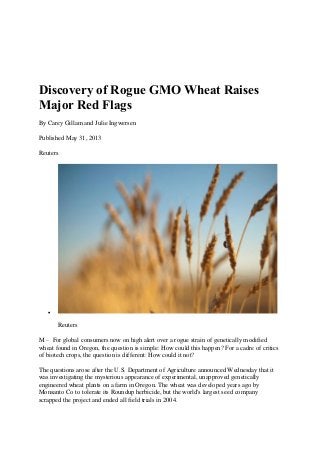 Discovery of Rogue GMO Wheat Raises
Major Red Flags
By Carey Gillam and Julie Ingwersen
Published May 31, 2013
Reuters

Reuters
M – For global consumers now on high alert over a rogue strain of genetically modified
wheat found in Oregon, the question is simple: How could this happen? For a cadre of critics
of biotech crops, the question is different: How could it not?
The questions arose after the U.S. Department of Agriculture announced Wednesday that it
was investigating the mysterious appearance of experimental, unapproved genetically
engineered wheat plants on a farm in Oregon. The wheat was developed years ago by
Monsanto Co to tolerate its Roundup herbicide, but the world's largest seed company
scrapped the project and ended all field trials in 2004.
 