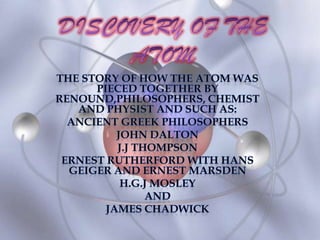 DISCOVERY OF THE ATOM THE STORY OF HOW THE ATOM WAS PIECED TOGETHER BY RENOUND,PHILOSOPHERS, CHEMIST AND PHYSIST AND SUCH AS: ANCIENT GREEK PHILOSOPHERS JohNDALTON J.J THOMPSON ERNEST RUTHERFORD WITH HANS GEIGER AND ERNEST MARSDEN H.G.J MOSLEY  AND  JAMES CHADWICK 