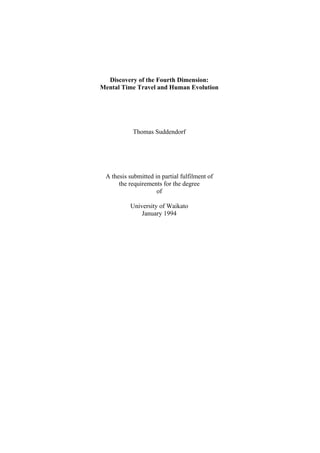Discovery of the Fourth Dimension:
Mental Time Travel and Human Evolution




           Thomas Suddendorf




 A thesis submitted in partial fulfilment of
      the requirements for the degree
                     of

          University of Waikato
              January 1994
 