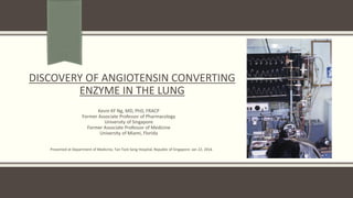 DISCOVERY OF ANGIOTENSIN CONVERTING
ENZYME IN THE LUNG
Kevin KF Ng, MD, PhD, FRACP
Former Associate Professor of Pharmacology
University of Singapore
Former Associate Professor of Medicine
University of Miami, Florida
Presented at Department of Medicine, Tan Tock Seng Hospital, Republic of Singapore: Jan 22, 2016
 