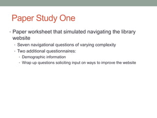 Paper Study One
• Paper worksheet that simulated navigating the library
 website
  • Seven navigational questions of varying complexity
  • Two additional questionnaires:
    • Demographic information
    • Wrap up questions soliciting input on ways to improve the website
 