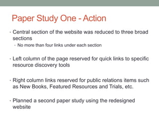 Paper Study One - Action
• Central section of the website was reduced to three broad
 sections
  • No more than four links under each section


• Left column of the page reserved for quick links to specific
 resource discovery tools

• Right column links reserved for public relations items such
 as New Books, Featured Resources and Trials, etc.

• Planned a second paper study using the redesigned
 website
 