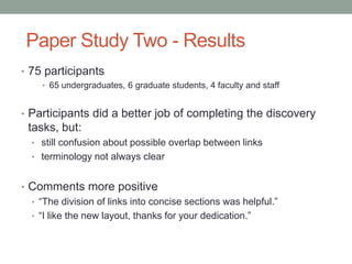 Paper Study Two - Results
• 75 participants
     • 65 undergraduates, 6 graduate students, 4 faculty and staff


• Participants did a better job of completing the discovery
 tasks, but:
  • still confusion about possible overlap between links
  • terminology not always clear


• Comments more positive
  • “The division of links into concise sections was helpful.”
  • “I like the new layout, thanks for your dedication.”
 