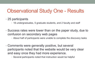 Observational Study One - Results
• 25 participants
    • 18 undergraduates, 5 graduate students, and 2 faculty and staff


• Success rates were lower than on the paper study, due to
 confusion on secondary web pages
    • About half of participants were unable to complete the discovery tasks


• Comments were generally positive, but several
 participants noted that the website would be very clear
 and easy once they had more experience.
    • Several participants noted that instruction would be helpful
 