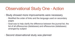 Observational Study One - Action
• Study showed more improvements were necessary
  • Modified the order of links and the language used on secondary
    pages
  • Goal was to help clarify the difference between the journal list, the
    list of all eResources (databases) and eResources (databases)
    arranged by subject


• Second observational study was planned
 