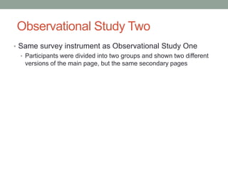 Observational Study Two
• Same survey instrument as Observational Study One
  • Participants were divided into two groups and shown two different
    versions of the main page, but the same secondary pages
 