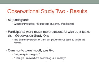 Observational Study Two - Results
• 50 participants
    • 32 undergraduates, 16 graduate students, and 2 others


• Participants were much more successful with both tasks
 than Observation Study One
    • The different versions of the main page did not seem to affect the
     results


• Comments were mostly positive
    • “Very easy to navigate.”
    • “Once you know where everything is, it is easy.”
 