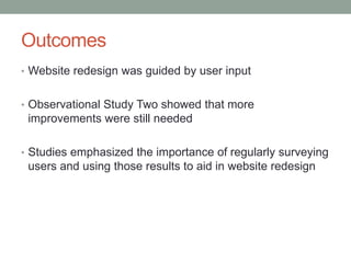 Outcomes
• Website redesign was guided by user input


• Observational Study Two showed that more
 improvements were still needed

• Studies emphasized the importance of regularly surveying
 users and using those results to aid in website redesign
 