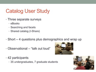 Catalog User Study
• Three separate surveys
  • eBooks
  • Searching and facets
  • Shared catalog (I-Share)


• Short – 4 questions plus demographics and wrap up


• Observational – “talk out loud”


• 42 participants
   • 35 undergraduates, 7 graduate students
 