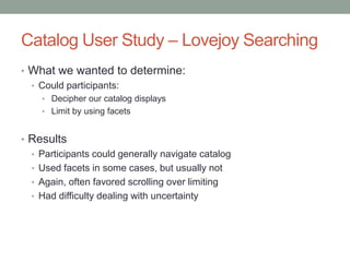 Catalog User Study – Lovejoy Searching
• What we wanted to determine:
  • Could participants:
    • Decipher our catalog displays
    • Limit by using facets


• Results
  • Participants could generally navigate catalog
  • Used facets in some cases, but usually not
  • Again, often favored scrolling over limiting
  • Had difficulty dealing with uncertainty
 