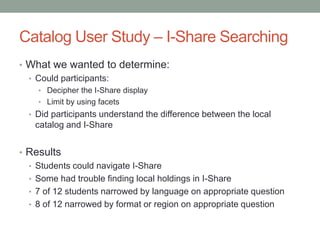 Catalog User Study – I-Share Searching
• What we wanted to determine:
  • Could participants:
    • Decipher the I-Share display
    • Limit by using facets
  • Did participants understand the difference between the local
   catalog and I-Share


• Results
  • Students could navigate I-Share
  • Some had trouble finding local holdings in I-Share
  • 7 of 12 students narrowed by language on appropriate question
  • 8 of 12 narrowed by format or region on appropriate question
 