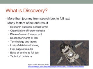 What is Discovery?
• More than journey from search box to full text
• Many factors affect end result
  • Research question, search terms
  • Organization of library website
  • Place of search/browse tool
  • Description/name of tool
  • Terminology and labels
  • Look of database/catalog
  • First page of results
  • Ease of getting to full text
  • Technical problems


                  Space shuttle discovery, NASA
                  http://spaceflight.nasa.gov/gallery/images/station/crew-13/html/iss013e48788.html
 