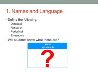 1. Names and Language
• Define the following:
  • Database
  • Research
  • Periodical
  • E-resource
• Will students know what these are?
 