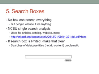 5. Search Boxes
• No box can search everything
  • But people will use it for anything
• NCSU single search analysis
  • Used for articles, catalog, website, more
  • http://crl.acrl.org/content/early/2012/01/09/crl-321.full.pdf+html
• If search box is limited, make that clear
   • Searches of database titles (not db content) problematic
 