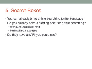 5. Search Boxes
• You can already bring article searching to the front page
• Do you already have a starting point for article searching?
  • WorldCat Local quick start
  • Multi-subject databases
• Do they have an API you could use?
 