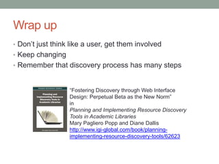 Wrap up
• Don’t just think like a user, get them involved
• Keep changing
• Remember that discovery process has many steps


                  “Fostering Discovery through Web Interface
                  Design: Perpetual Beta as the New Norm”
                  in
                  Planning and Implementing Resource Discovery
                  Tools in Academic Libraries
                  Mary Pagliero Popp and Diane Dallis
                  http://www.igi-global.com/book/planning-
                  implementing-resource-discovery-tools/62623
 
