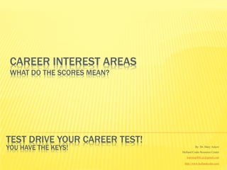 CAREER INTEREST AREAS
 WHAT DO THE SCORES MEAN?




TEST DRIVE YOUR CAREER TEST!
YOU HAVE THE KEYS!                       By Dr. Mary Askew
                               Holland Codes Resource Center
                                  learning4life.az@gmail.com

                                http://www.hollandcodes.com
 
