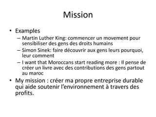 Mission
• Examples
– Martin Luther King: commencer un movement pour
sensibiliser des gens des droits humains
– Simon Sinek: faire découvrir aux gens leurs pourquoi,
leur comment
– I want that Moroccans start reading more : Il pense de
créer un livre avec des contributions des gens partout
au maroc
• My mission : créer ma propre entreprise durable
qui aide soutenir l’environnement à travers des
profits.
 