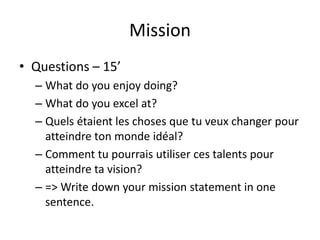 Mission
• Questions – 15’
– What do you enjoy doing?
– What do you excel at?
– Quels étaient les choses que tu veux changer pour
atteindre ton monde idéal?
– Comment tu pourrais utiliser ces talents pour
atteindre ta vision?
– => Write down your mission statement in one
sentence.
 