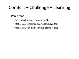 Comfort – Challenge – Learning
– Panic zone
• Beyond what you can cope with
• Makes you feel uncomfortable, have fear
• Makes you run back to your comfort one
 