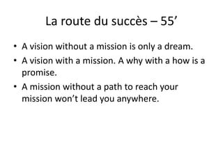 La route du succès – 55’
• A vision without a mission is only a dream.
• A vision with a mission. A why with a how is a
promise.
• A mission without a path to reach your
mission won’t lead you anywhere.
 