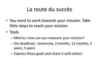 La route du succès
• You need to work towards your mission. Take
little steps to reach your mission.
• Tools
– Metrics: how can you measure your mission?
– Set deadlines: tomorrow, 3 months, 12 months, 2
years, 5 years
– Express these goals and share it with others
 