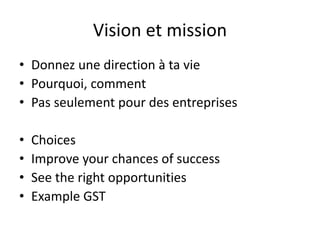 Vision et mission
• Donnez une direction à ta vie
• Pourquoi, comment
• Pas seulement pour des entreprises
• Choices
• Improve your chances of success
• See the right opportunities
• Example GST
 