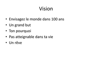 Vision
• Envisagez le monde dans 100 ans
• Un grand but
• Ton pourquoi
• Pas atteignable dans ta vie
• Un rêve
 